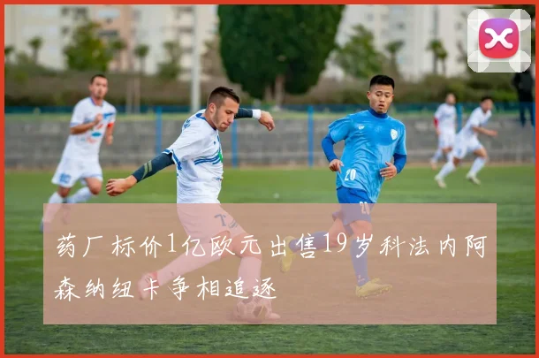 药厂标价1亿欧元出售19岁科法内阿森纳纽卡争相追逐