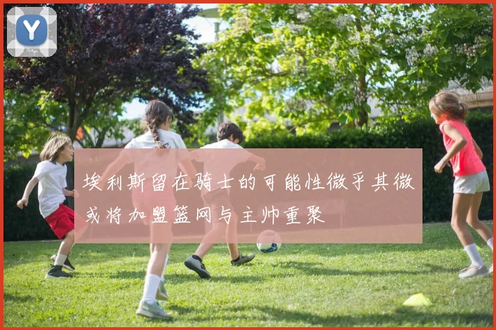 埃利斯留在骑士的可能性微乎其微或将加盟篮网与主帅重聚