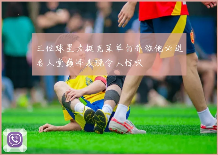 三位球星力挺克莱单打乔称他必进名人堂巅峰表现令人惊叹