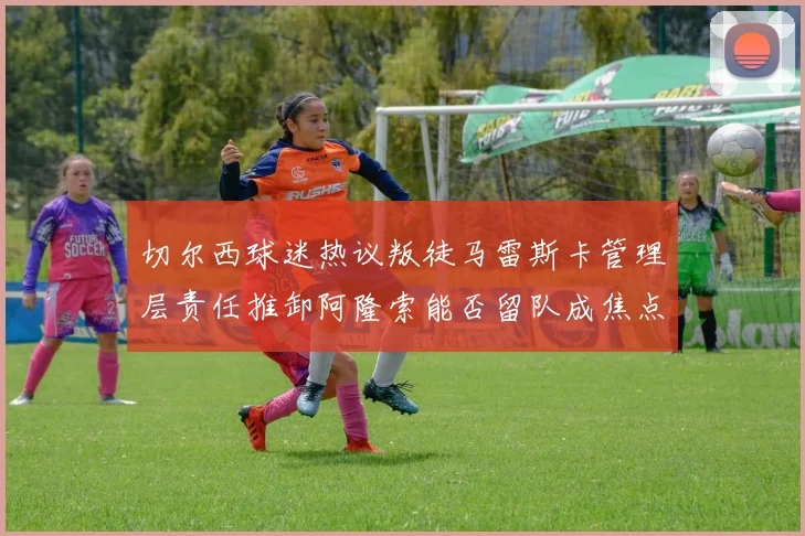 切尔西球迷热议叛徒马雷斯卡管理层责任推卸阿隆索能否留队成焦点