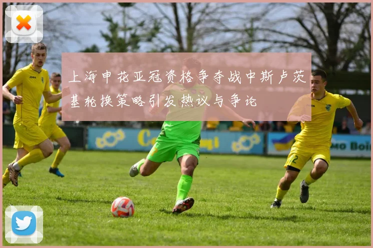 上海申花亚冠资格争夺战中斯卢茨基轮换策略引发热议与争论