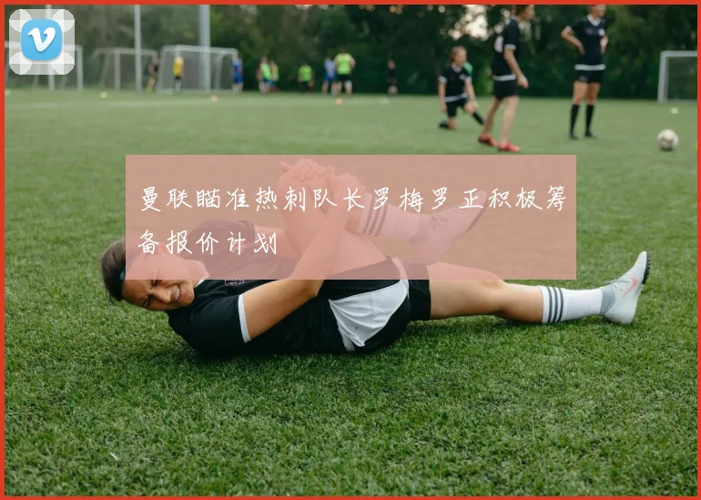 曼联瞄准热刺队长罗梅罗正积极筹备报价计划