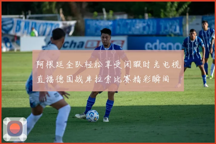 阿根廷全队轻松享受闲暇时光电视直播德国战库拉索比赛精彩瞬间
