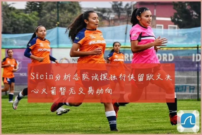 Stein分析各队试探独行侠留欧文决心火箭暂无交易动向