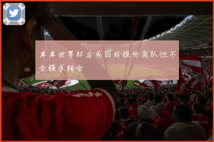 库库世界杯后或因好报价离队但不会强求转会