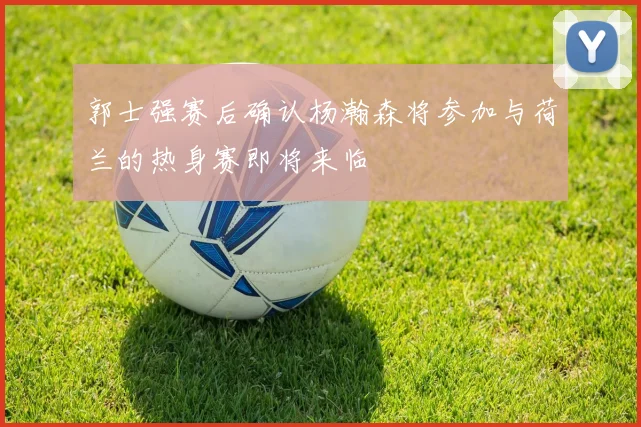 郭士强赛后确认杨瀚森将参加与荷兰的热身赛即将来临