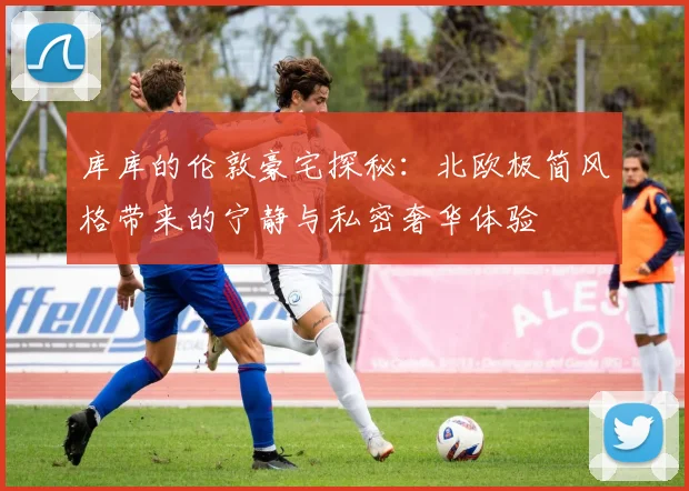 库库的伦敦豪宅探秘：北欧极简风格带来的宁静与私密奢华体验