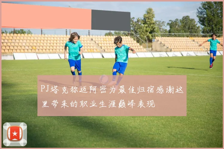 PJ塔克称迈阿密为最佳归宿感谢这里带来的职业生涯巅峰表现