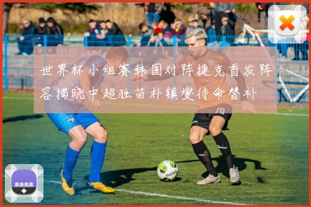 世界杯小组赛韩国对阵捷克首发阵容揭晓中超独苗朴镇燮待命替补