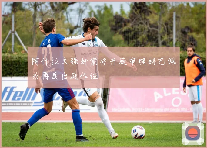 阿什拉夫强奸案将开庭审理姆巴佩或再度出庭作证