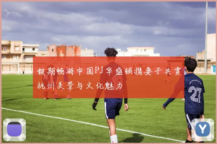 假期畅游中国PJ华盛顿携妻子共赏杭州美景与文化魅力