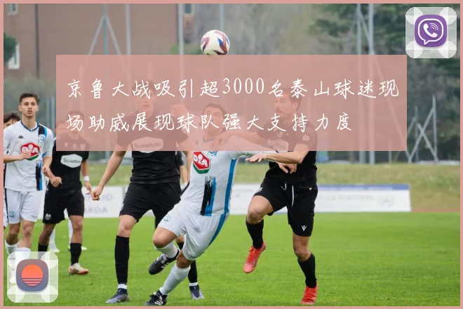 京鲁大战吸引超3000名泰山球迷现场助威展现球队强大支持力度