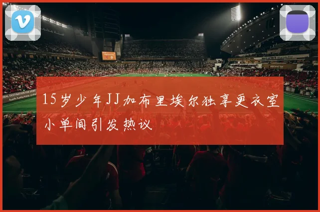 15岁少年JJ加布里埃尔独享更衣室小单间引发热议
